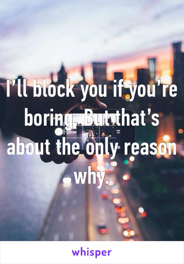 I’ll block you if you’re boring. But that’s about the only reason why. 