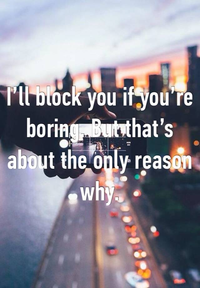 I’ll block you if you’re boring. But that’s about the only reason why. 