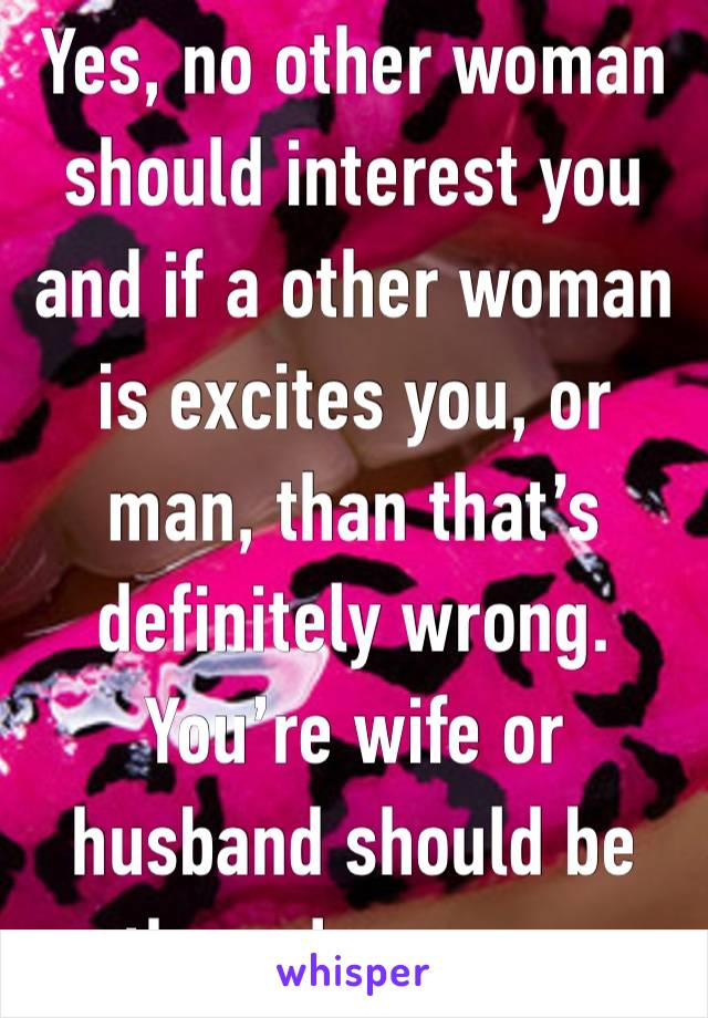 Yes, no other woman should interest you and if a other woman is excites you, or man, than that’s definitely wrong. You’re wife or husband should be the only person 