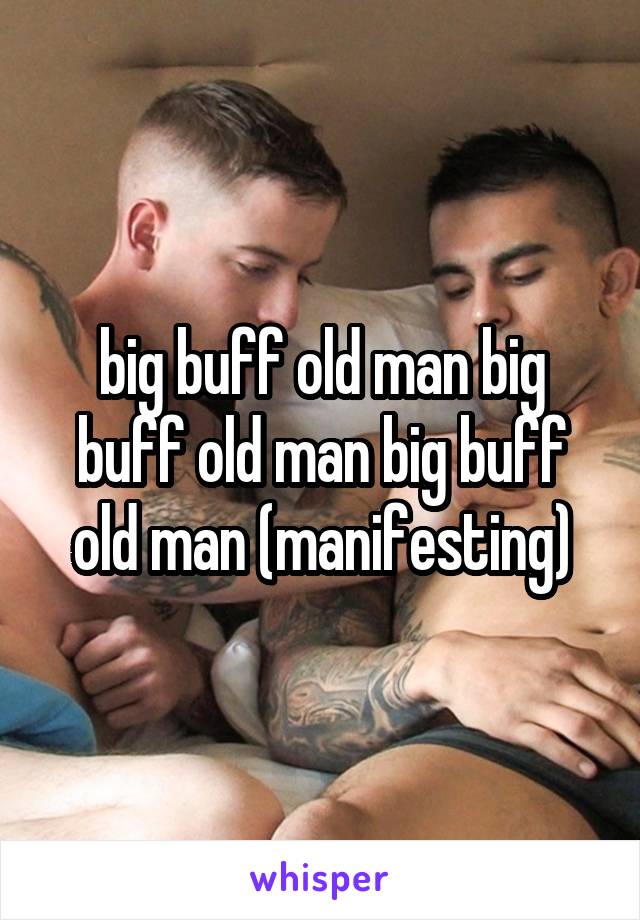 big buff old man big buff old man big buff old man (manifesting)