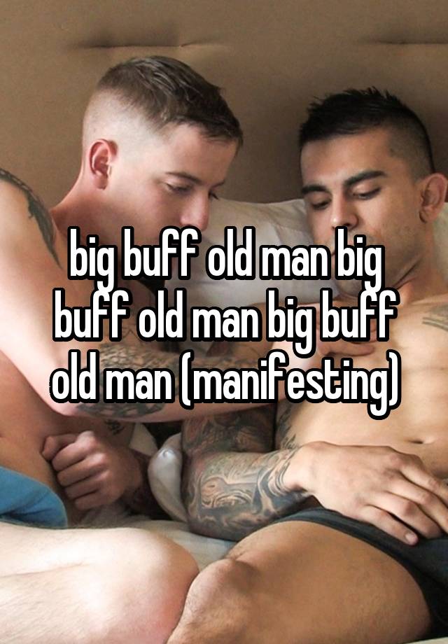 big buff old man big buff old man big buff old man (manifesting)