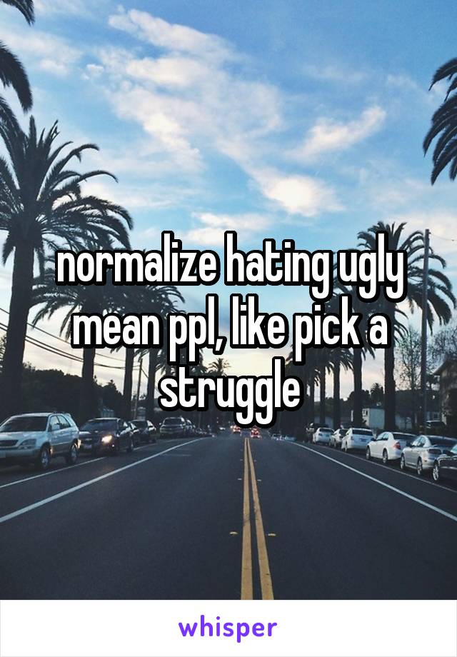 normalize hating ugly mean ppl, like pick a struggle