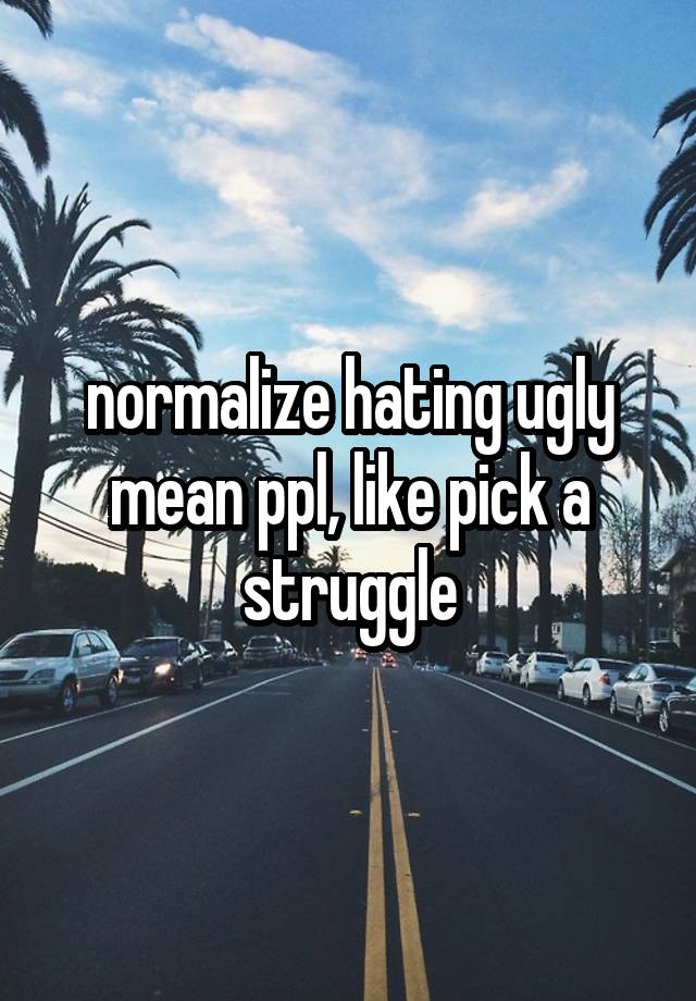 normalize hating ugly mean ppl, like pick a struggle