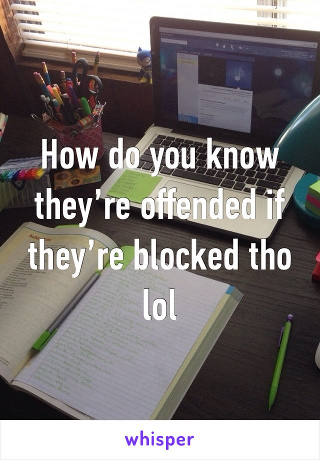 How do you know they’re offended if they’re blocked tho lol