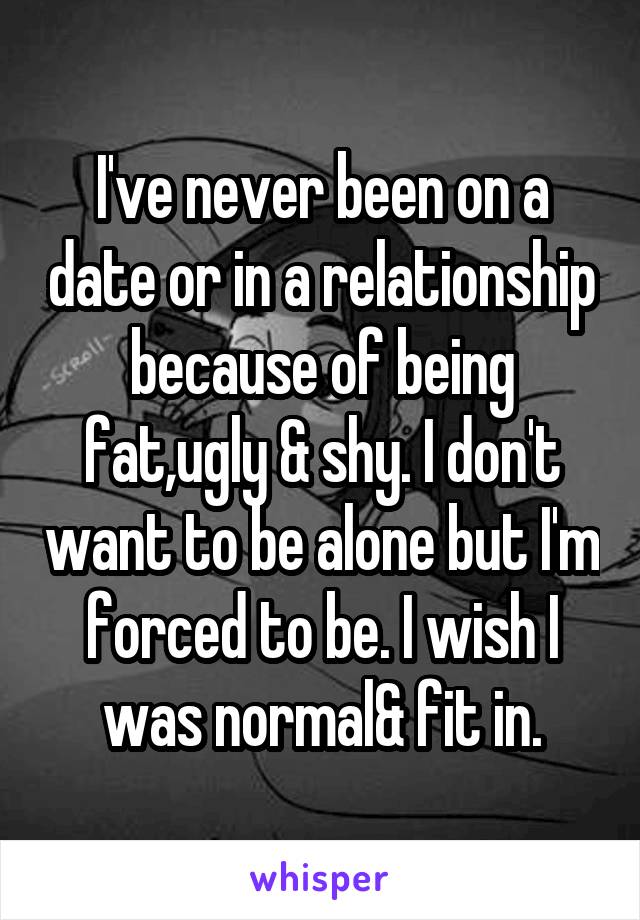 I've never been on a date or in a relationship because of being fat,ugly & shy. I don't want to be alone but I'm forced to be. I wish I was normal& fit in.