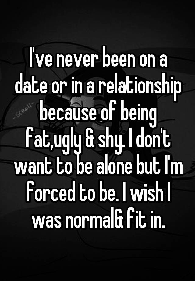 I've never been on a date or in a relationship because of being fat,ugly & shy. I don't want to be alone but I'm forced to be. I wish I was normal& fit in.