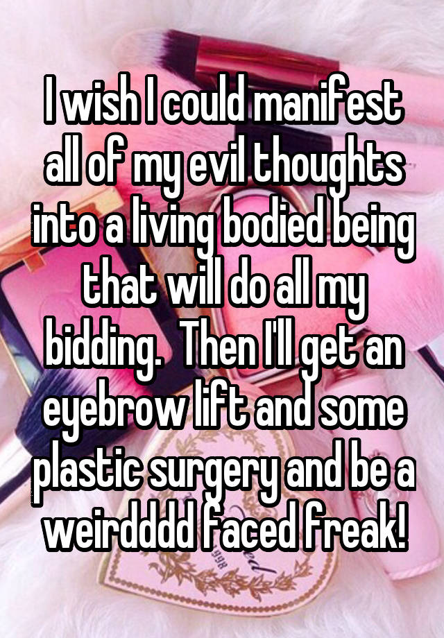 I wish I could manifest all of my evil thoughts into a living bodied being that will do all my bidding.  Then I'll get an eyebrow lift and some plastic surgery and be a weirdddd faced freak!