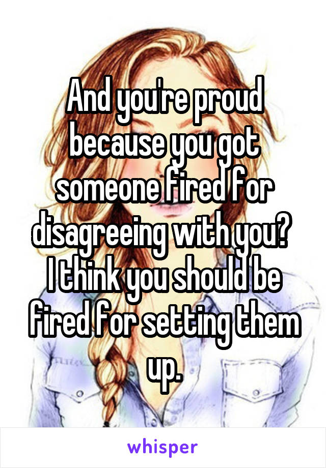 And you're proud because you got someone fired for disagreeing with you? 
I think you should be fired for setting them up.