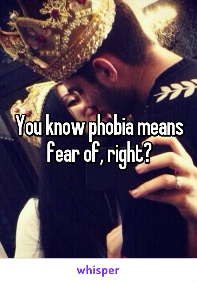 You know phobia means fear of, right?