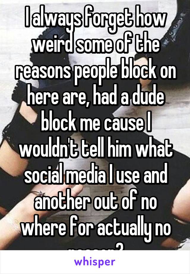 I always forget how weird some of the reasons people block on here are, had a dude block me cause I wouldn't tell him what social media I use and another out of no where for actually no reason?