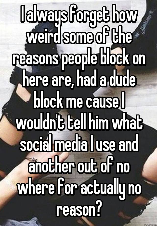 I always forget how weird some of the reasons people block on here are, had a dude block me cause I wouldn't tell him what social media I use and another out of no where for actually no reason?