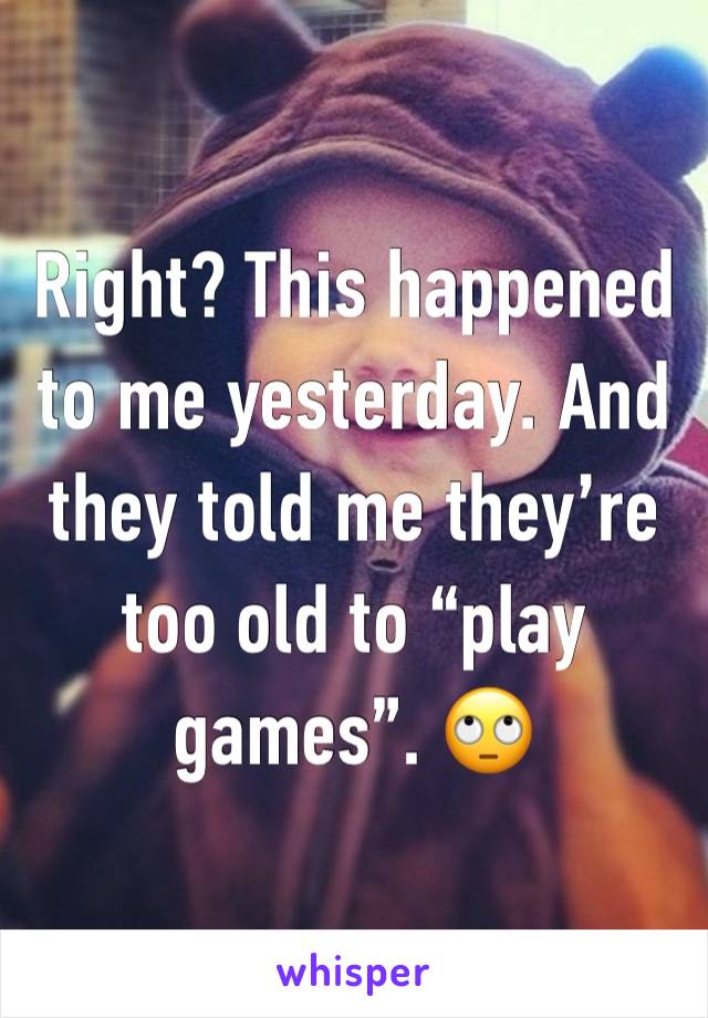 Right? This happened to me yesterday. And they told me they’re too old to “play games”. 🙄