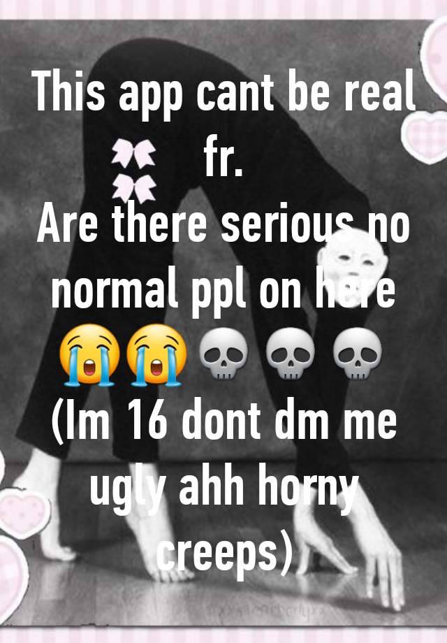 This app cant be real fr.
Are there serious no normal ppl on here 😭😭💀💀💀
(Im 16 dont dm me ugly ahh horny creeps)