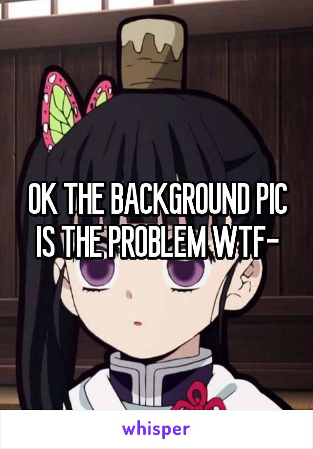 OK THE BACKGROUND PIC IS THE PROBLEM WTF-