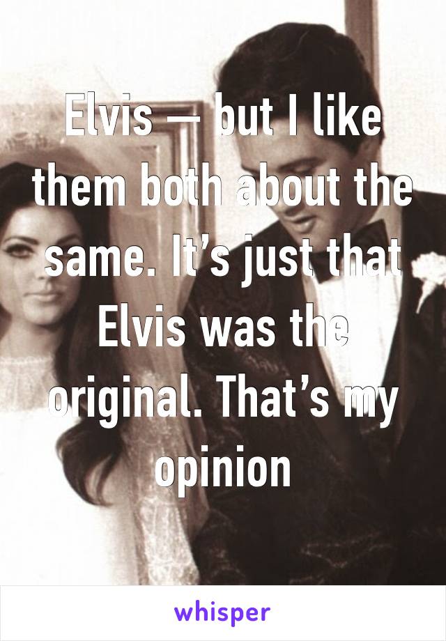 Elvis — but I like them both about the same. It’s just that Elvis was the original. That’s my opinion 