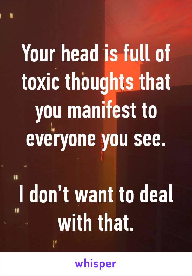 Your head is full of toxic thoughts that you manifest to everyone you see.

I don’t want to deal
with that.