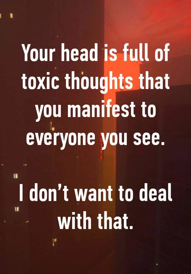 Your head is full of toxic thoughts that you manifest to everyone you see.

I don’t want to deal
with that.