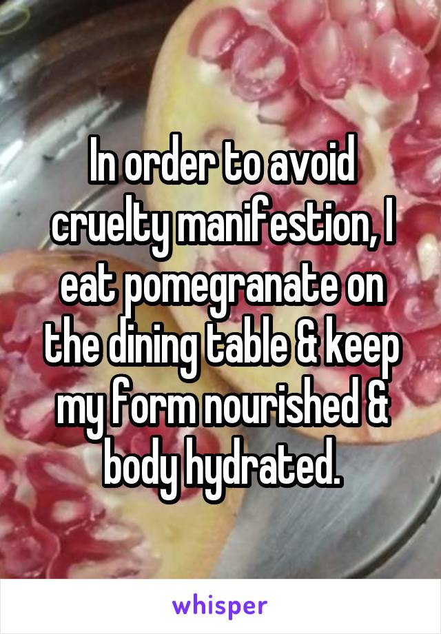 In order to avoid cruelty manifestion, I eat pomegranate on the dining table & keep my form nourished & body hydrated.