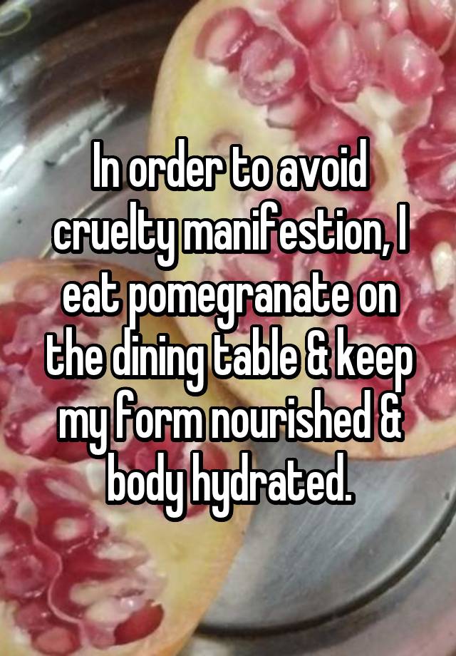 In order to avoid cruelty manifestion, I eat pomegranate on the dining table & keep my form nourished & body hydrated.