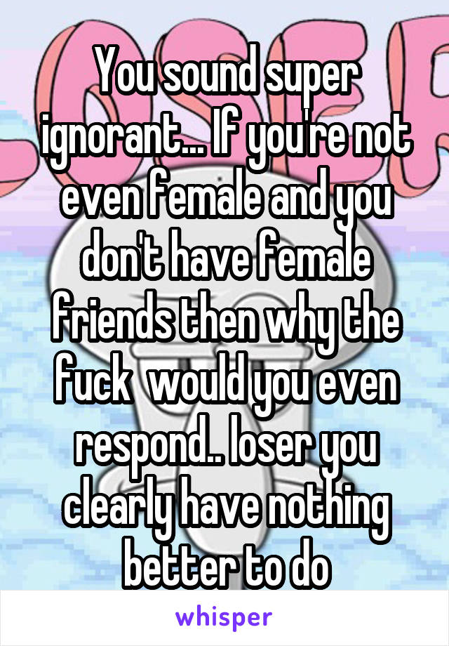 You sound super ignorant... If you're not even female and you don't have female friends then why the fuck  would you even respond.. loser you clearly have nothing better to do