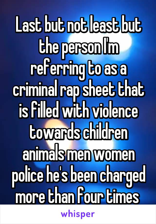 Last but not least but the person I'm referring to as a criminal rap sheet that is filled with violence towards children animals men women police he's been charged more than four times 