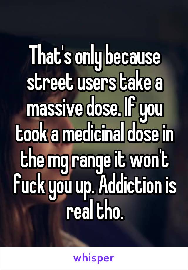 That's only because street users take a massive dose. If you took a medicinal dose in the mg range it won't fuck you up. Addiction is real tho.