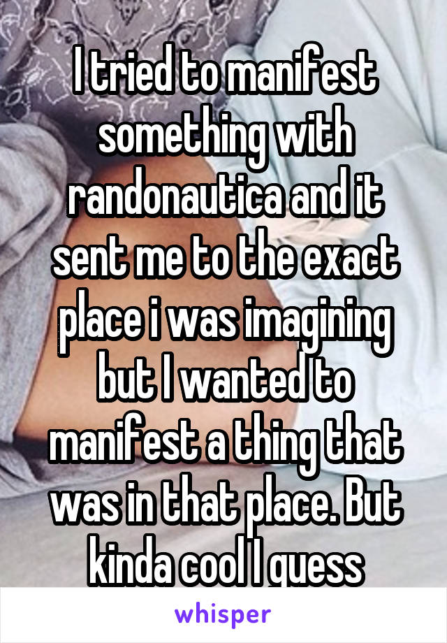 I tried to manifest something with randonautica and it sent me to the exact place i was imagining but I wanted to manifest a thing that was in that place. But kinda cool I guess