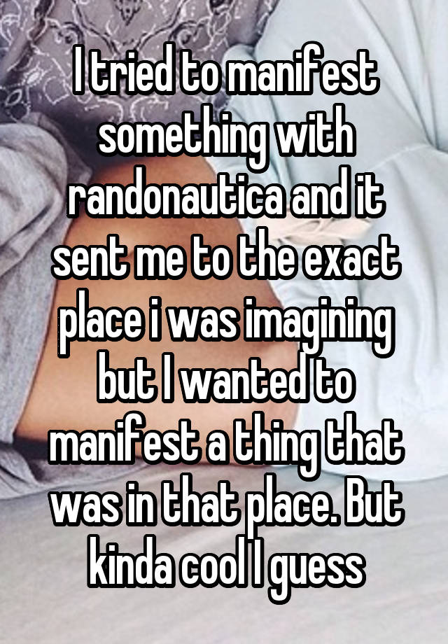 I tried to manifest something with randonautica and it sent me to the exact place i was imagining but I wanted to manifest a thing that was in that place. But kinda cool I guess