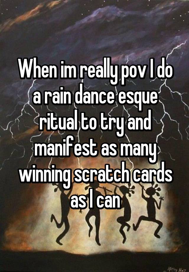 When im really pov I do a rain dance esque ritual to try and manifest as many winning scratch cards as I can