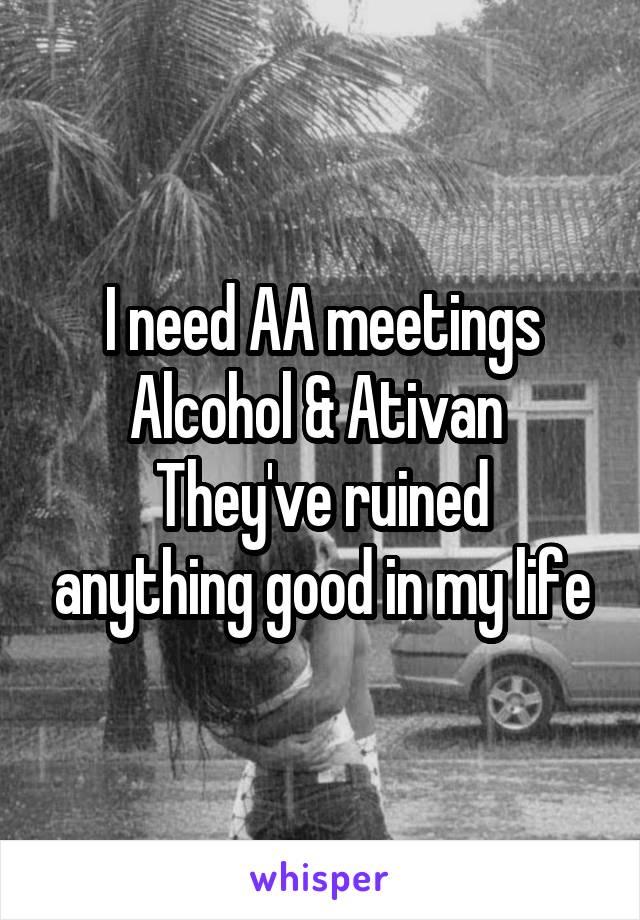 I need AA meetings
Alcohol & Ativan 
They've ruined anything good in my life