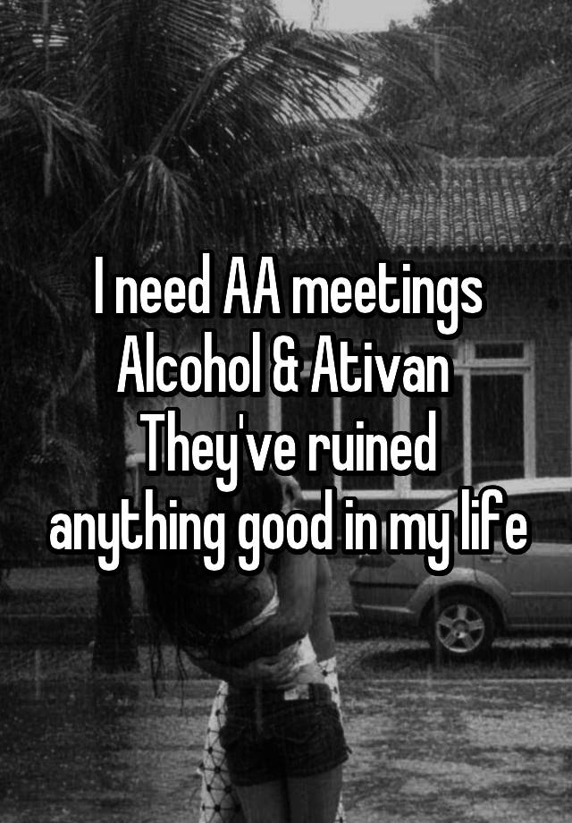 I need AA meetings
Alcohol & Ativan 
They've ruined anything good in my life