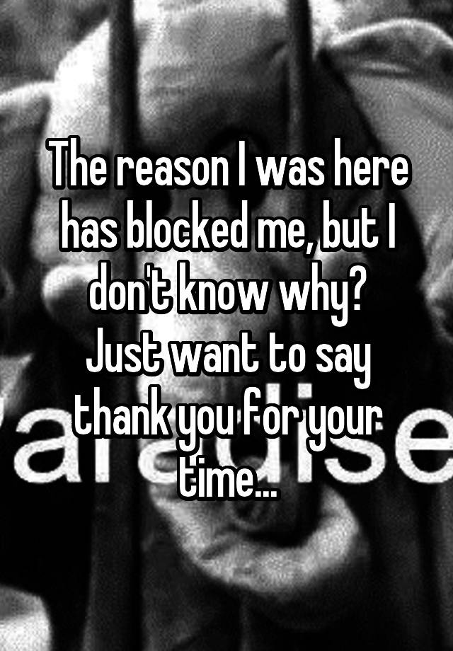 The reason I was here has blocked me, but I don't know why?
Just want to say thank you for your time...