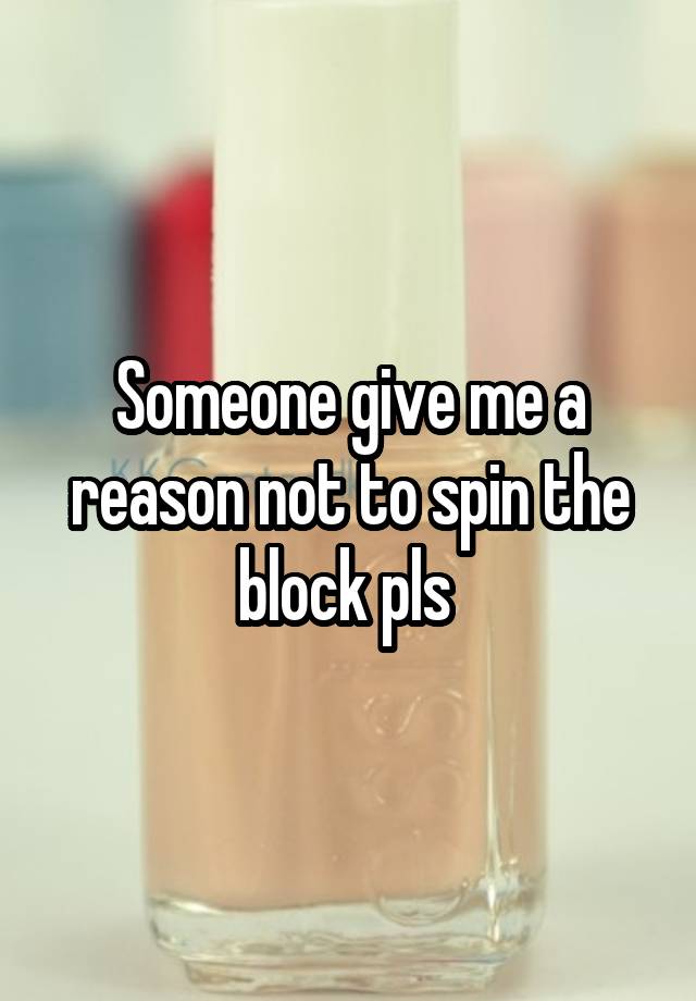 Someone give me a reason not to spin the block pls 