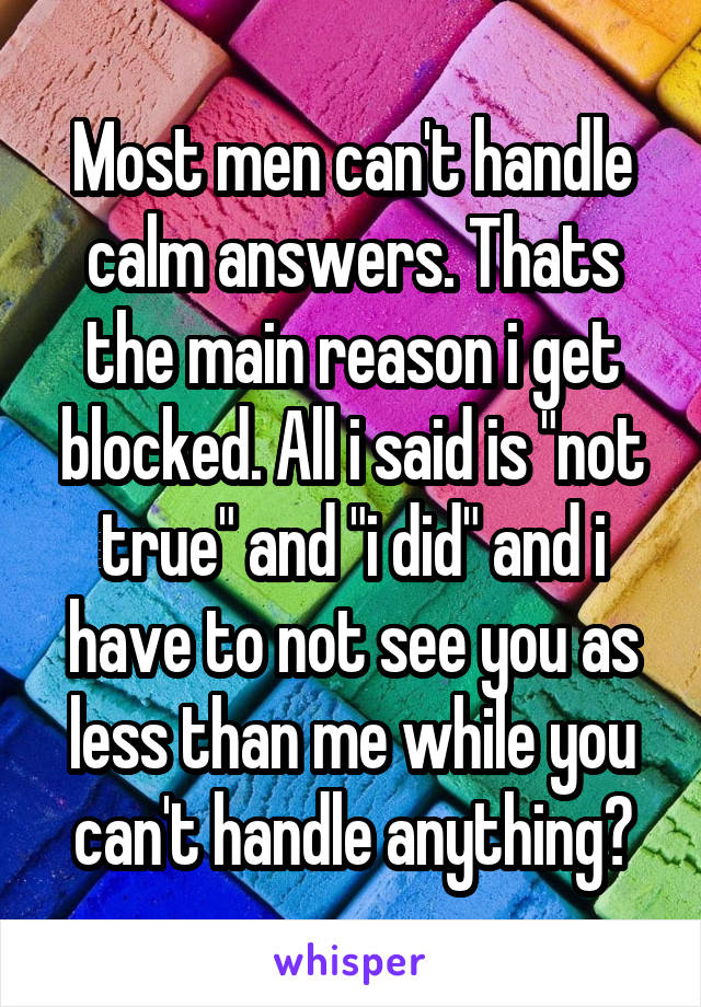 Most men can't handle calm answers. Thats the main reason i get blocked. All i said is "not true" and "i did" and i have to not see you as less than me while you can't handle anything?