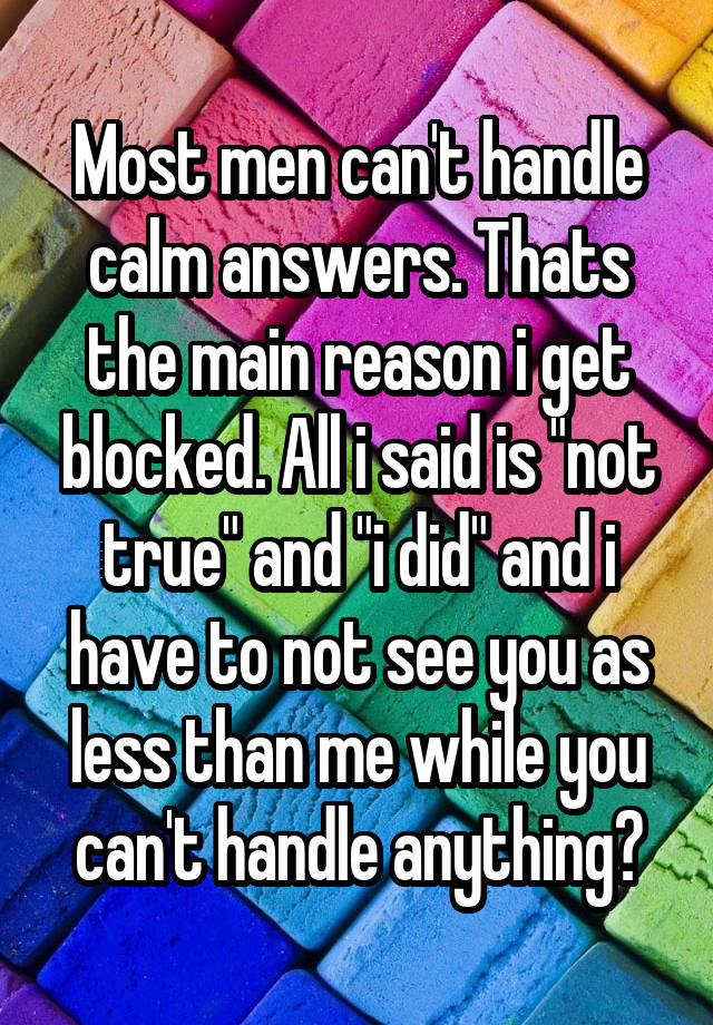 Most men can't handle calm answers. Thats the main reason i get blocked. All i said is "not true" and "i did" and i have to not see you as less than me while you can't handle anything?