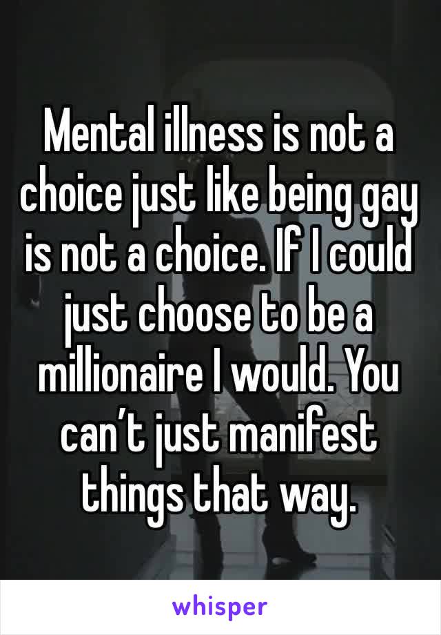 Mental illness is not a choice just like being gay is not a choice. If I could just choose to be a millionaire I would. You can’t just manifest things that way.