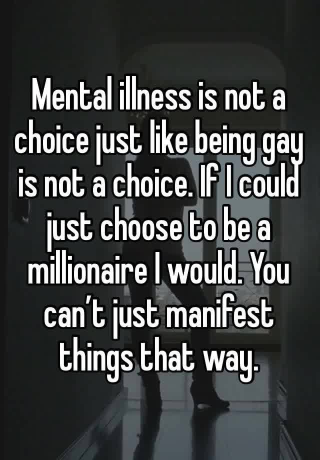 Mental illness is not a choice just like being gay is not a choice. If I could just choose to be a millionaire I would. You can’t just manifest things that way.