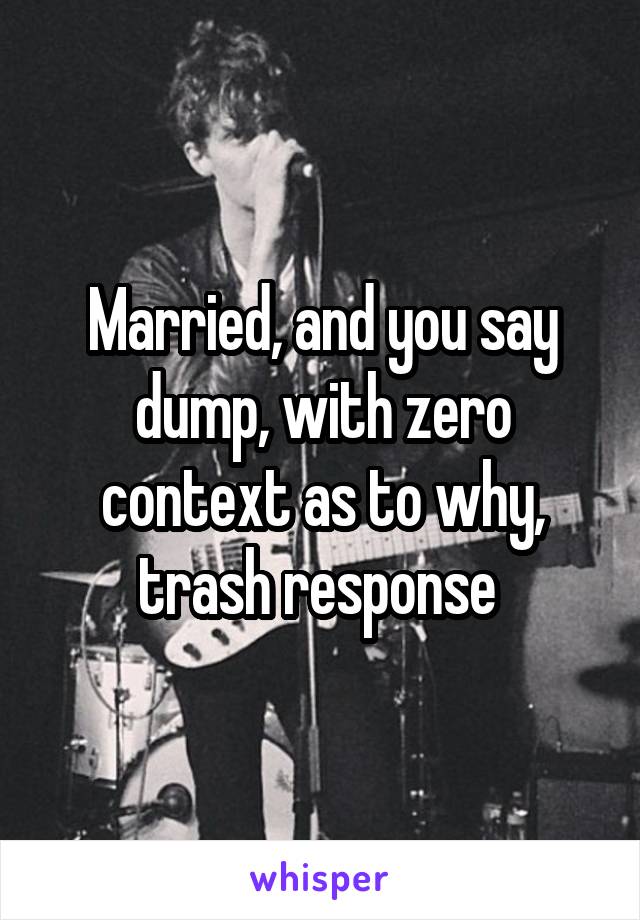 Married, and you say dump, with zero context as to why, trash response 