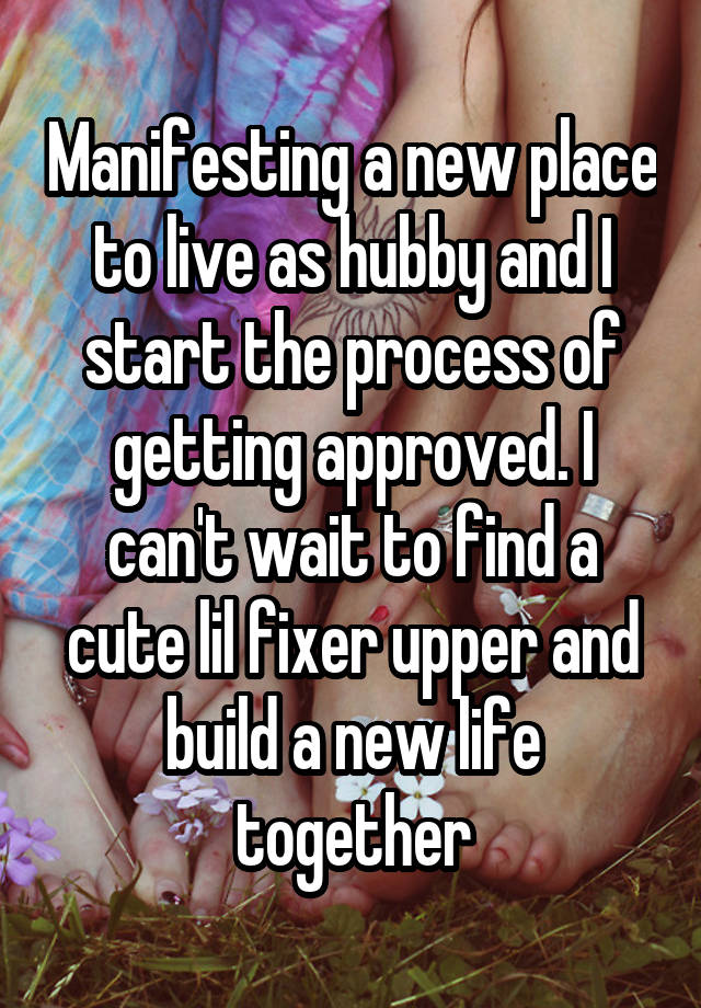 Manifesting a new place to live as hubby and I start the process of getting approved. I can't wait to find a cute lil fixer upper and build a new life together