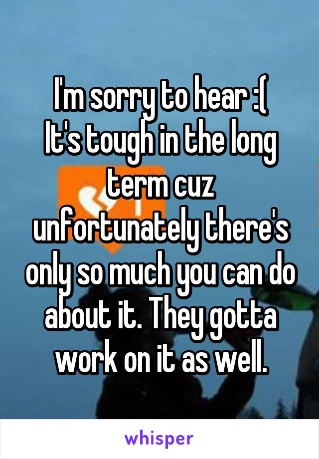 I'm sorry to hear :(
It's tough in the long term cuz unfortunately there's only so much you can do about it. They gotta work on it as well.