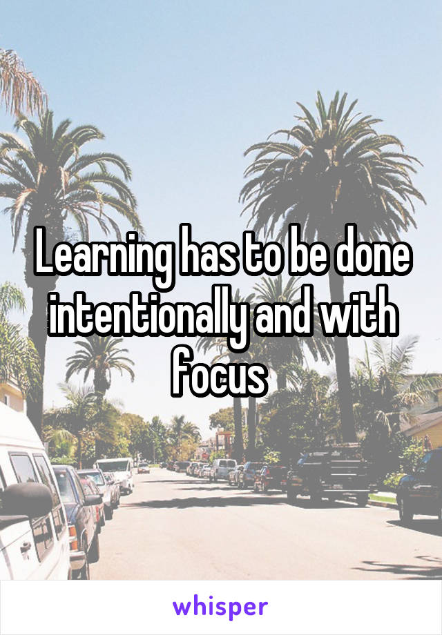 Learning has to be done intentionally and with focus 