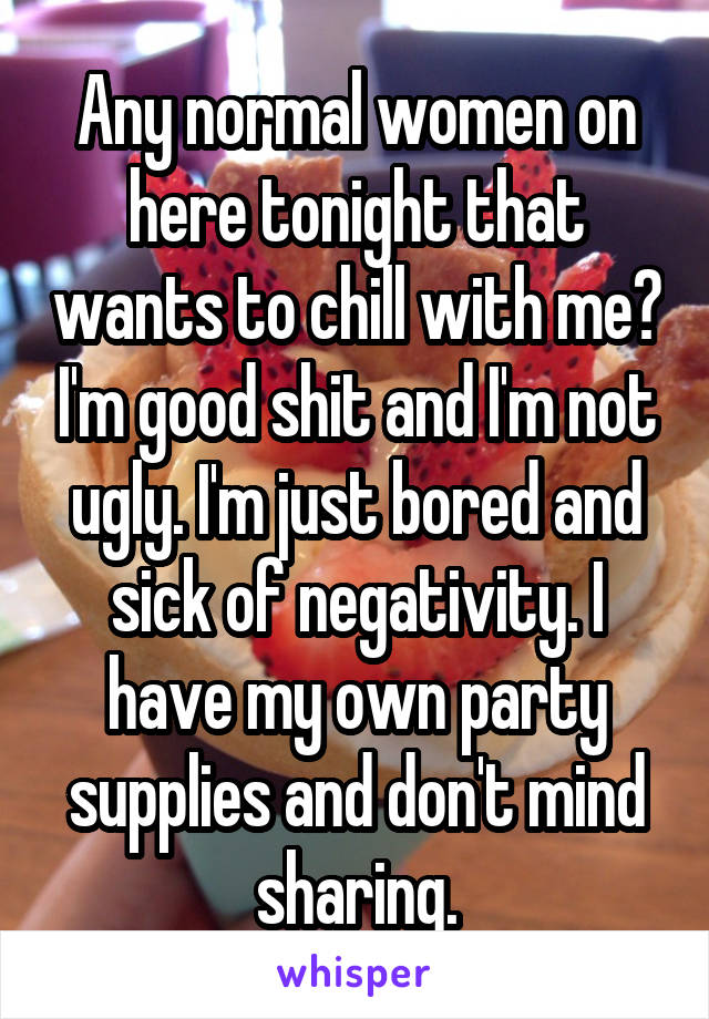 Any normal women on here tonight that wants to chill with me? I'm good shit and I'm not ugly. I'm just bored and sick of negativity. I have my own party supplies and don't mind sharing.