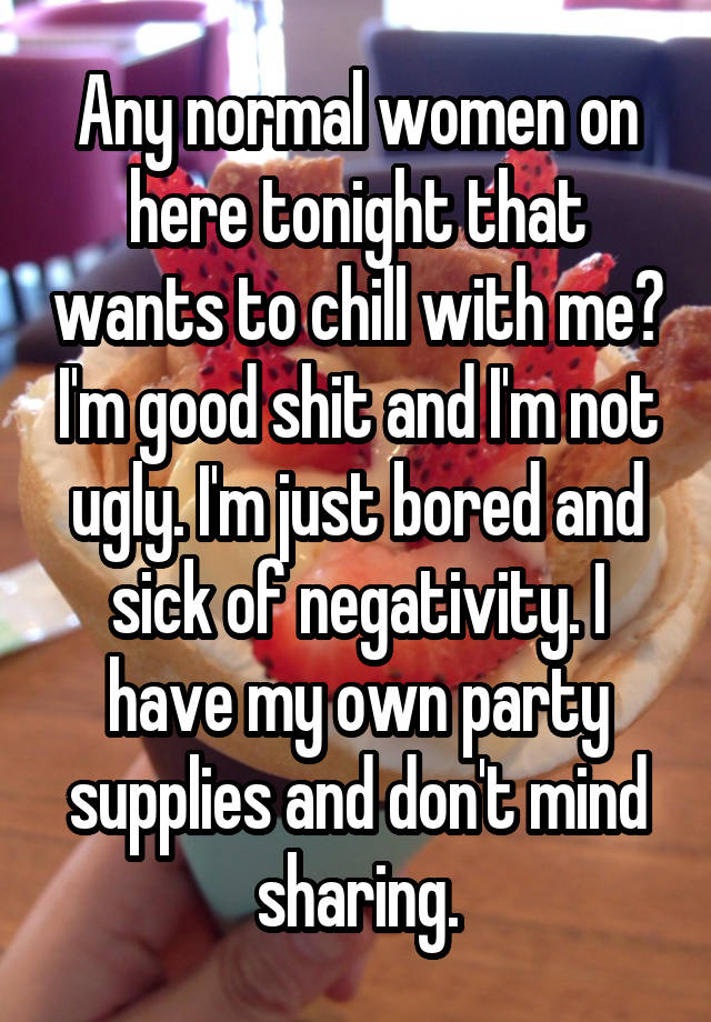 Any normal women on here tonight that wants to chill with me? I'm good shit and I'm not ugly. I'm just bored and sick of negativity. I have my own party supplies and don't mind sharing.