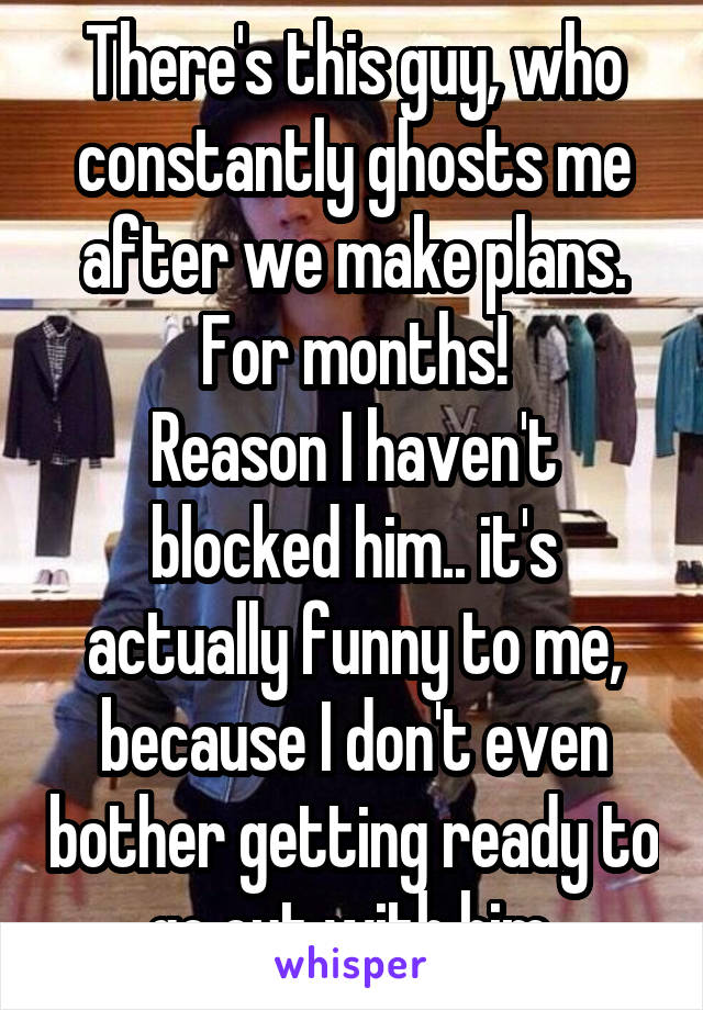 There's this guy, who constantly ghosts me after we make plans. For months!
Reason I haven't blocked him.. it's actually funny to me, because I don't even bother getting ready to go out with him.