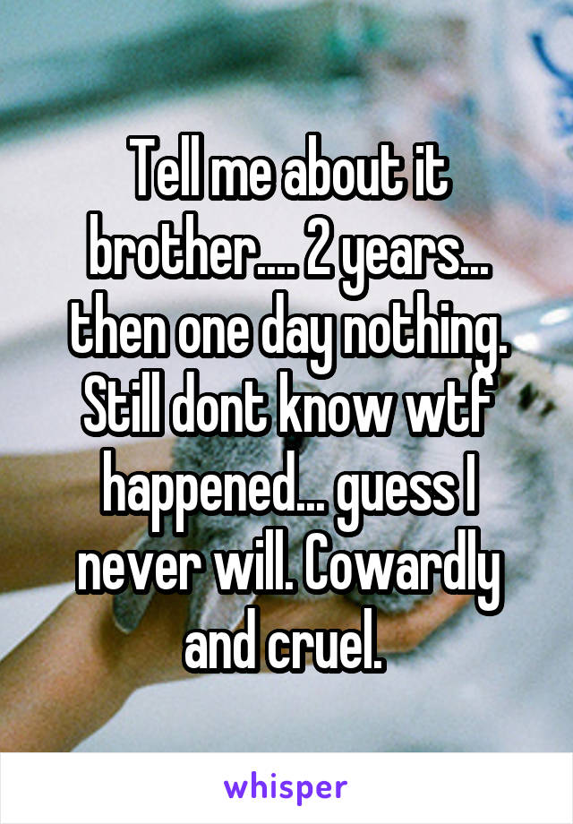 Tell me about it brother.... 2 years... then one day nothing. Still dont know wtf happened... guess I never will. Cowardly and cruel. 