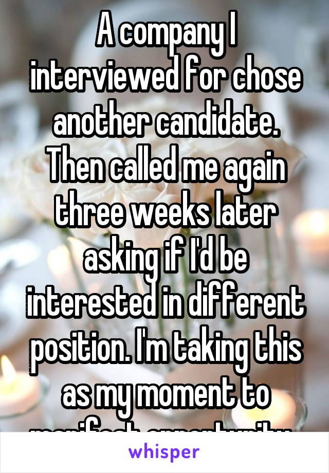 A company I interviewed for chose another candidate. Then called me again three weeks later asking if I'd be interested in different position. I'm taking this as my moment to manifest opportunity. 