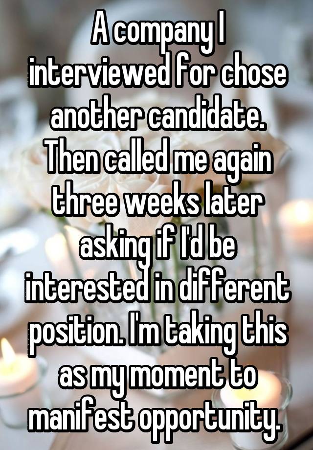 A company I interviewed for chose another candidate. Then called me again three weeks later asking if I'd be interested in different position. I'm taking this as my moment to manifest opportunity. 