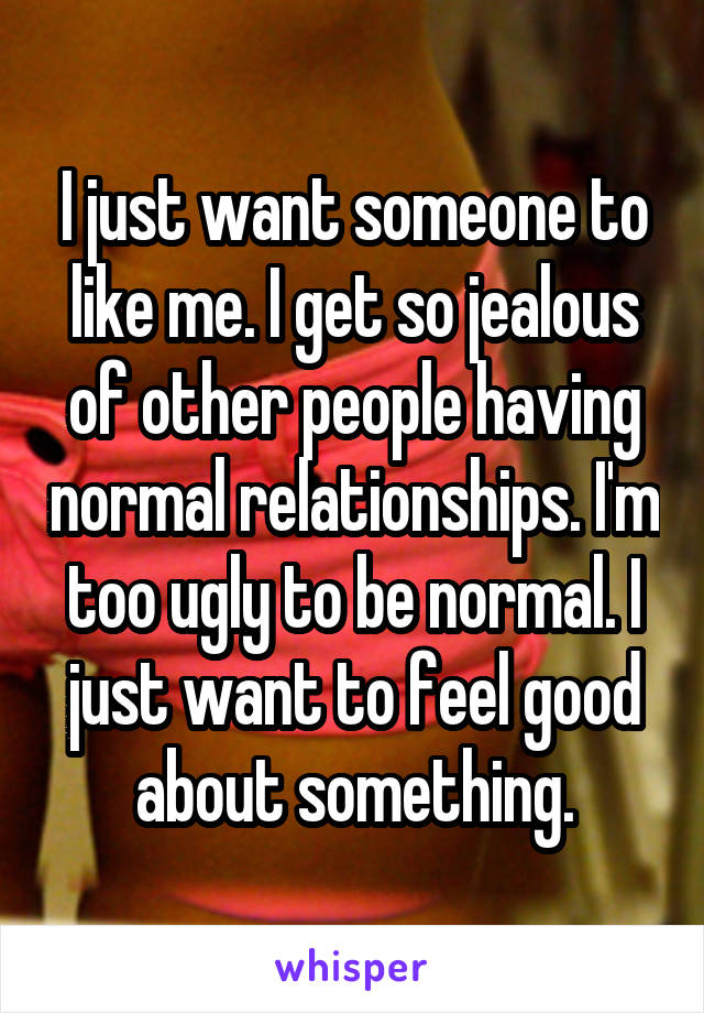 I just want someone to like me. I get so jealous of other people having normal relationships. I'm too ugly to be normal. I just want to feel good about something.