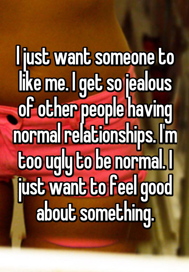 I just want someone to like me. I get so jealous of other people having normal relationships. I'm too ugly to be normal. I just want to feel good about something.