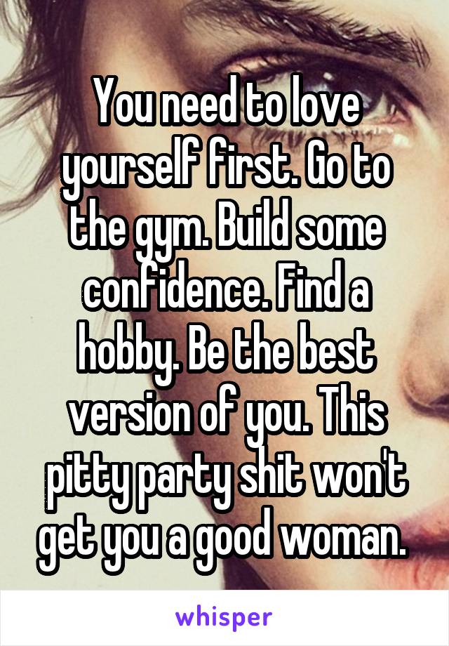 You need to love yourself first. Go to the gym. Build some confidence. Find a hobby. Be the best version of you. This pitty party shit won't get you a good woman. 